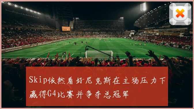 Skip依然看好尼克斯在主场压力下赢得G4比赛并争夺总冠军