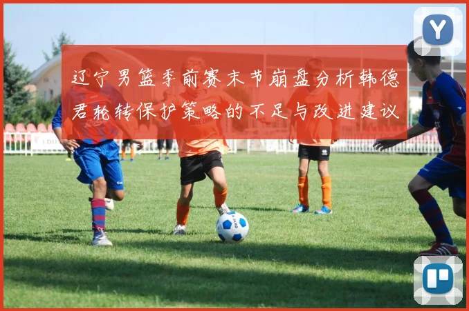 辽宁男篮季前赛末节崩盘分析韩德君轮转保护策略的不足与改进建议