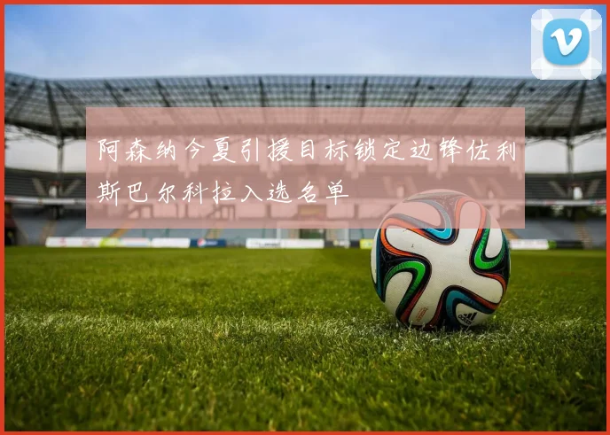 阿森纳今夏引援目标锁定边锋佐利斯巴尔科拉入选名单